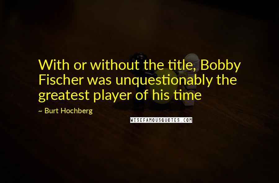 Burt Hochberg Quotes: With or without the title, Bobby Fischer was unquestionably the greatest player of his time