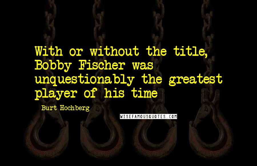 Burt Hochberg Quotes: With or without the title, Bobby Fischer was unquestionably the greatest player of his time