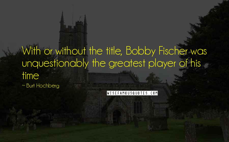 Burt Hochberg Quotes: With or without the title, Bobby Fischer was unquestionably the greatest player of his time