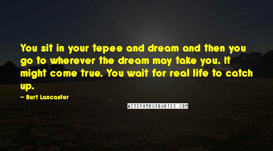 Burt Lancaster Quotes: You sit in your tepee and dream and then you go to wherever the dream may take you. It might come true. You wait for real life to catch up.
