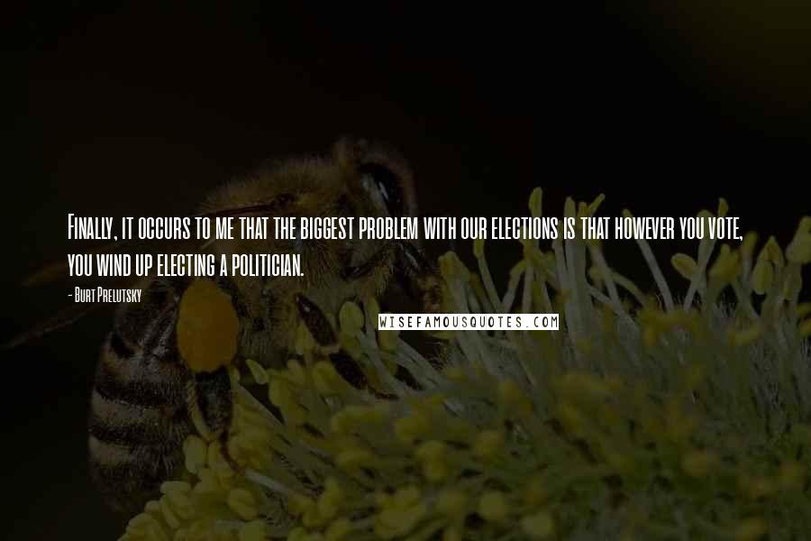 Burt Prelutsky Quotes: Finally, it occurs to me that the biggest problem with our elections is that however you vote, you wind up electing a politician.