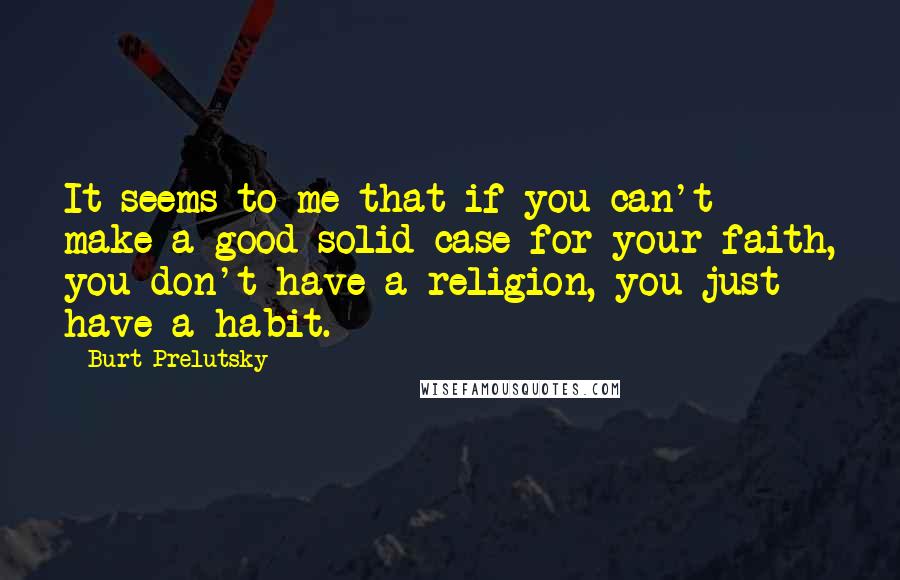 Burt Prelutsky Quotes: It seems to me that if you can't make a good solid case for your faith, you don't have a religion, you just have a habit.