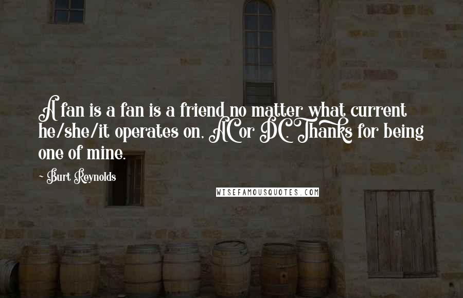 Burt Reynolds Quotes: A fan is a fan is a friend no matter what current he/she/it operates on, AC or DC. Thanks for being one of mine.