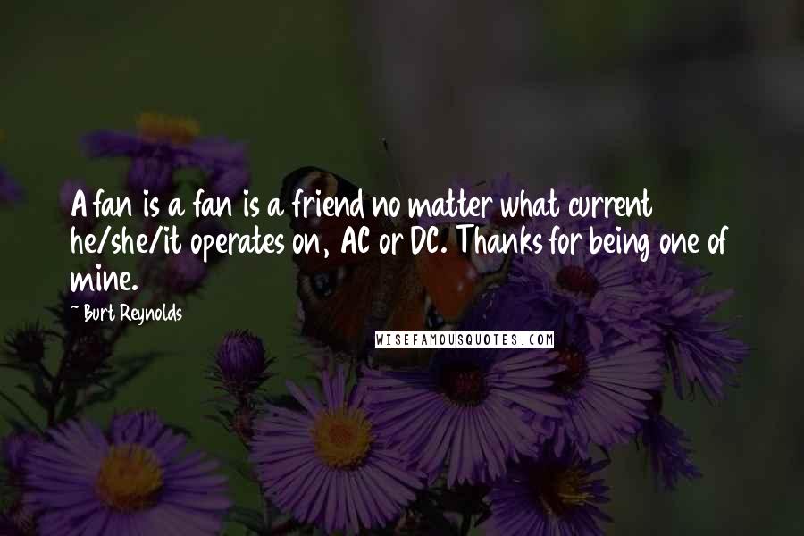 Burt Reynolds Quotes: A fan is a fan is a friend no matter what current he/she/it operates on, AC or DC. Thanks for being one of mine.