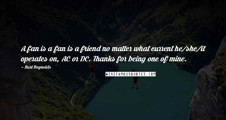 Burt Reynolds Quotes: A fan is a fan is a friend no matter what current he/she/it operates on, AC or DC. Thanks for being one of mine.