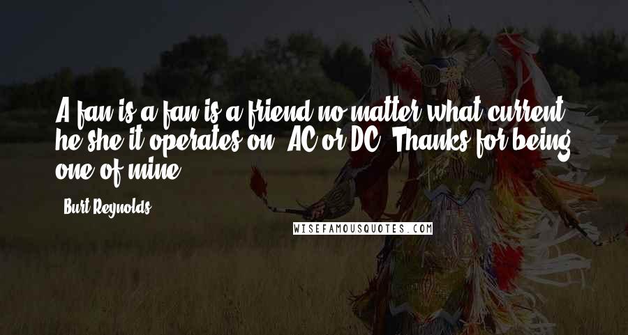 Burt Reynolds Quotes: A fan is a fan is a friend no matter what current he/she/it operates on, AC or DC. Thanks for being one of mine.