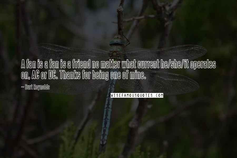 Burt Reynolds Quotes: A fan is a fan is a friend no matter what current he/she/it operates on, AC or DC. Thanks for being one of mine.