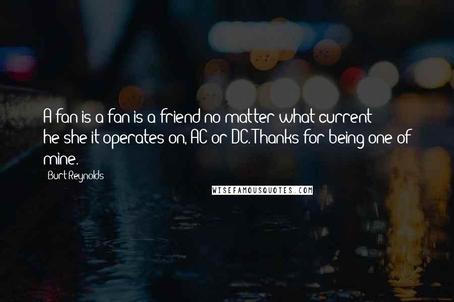 Burt Reynolds Quotes: A fan is a fan is a friend no matter what current he/she/it operates on, AC or DC. Thanks for being one of mine.