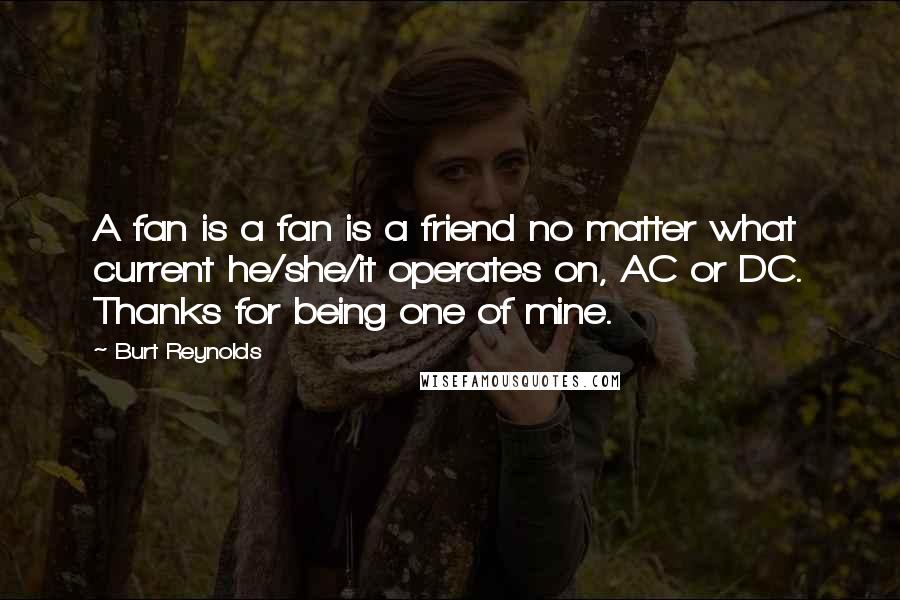 Burt Reynolds Quotes: A fan is a fan is a friend no matter what current he/she/it operates on, AC or DC. Thanks for being one of mine.