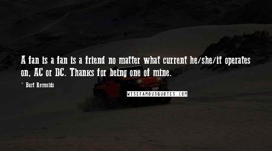 Burt Reynolds Quotes: A fan is a fan is a friend no matter what current he/she/it operates on, AC or DC. Thanks for being one of mine.