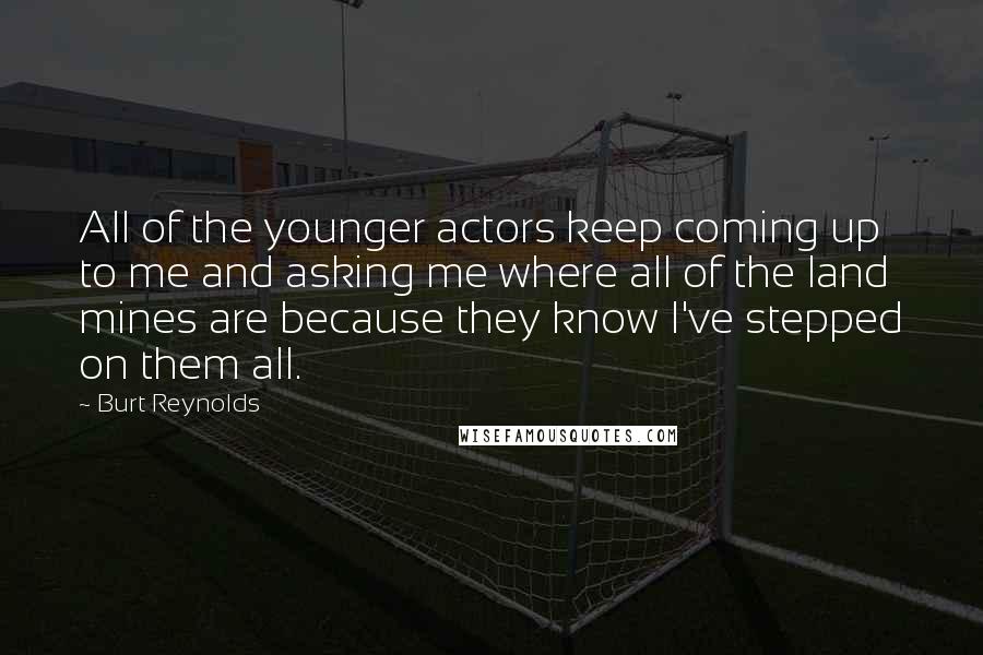 Burt Reynolds Quotes: All of the younger actors keep coming up to me and asking me where all of the land mines are because they know I've stepped on them all.