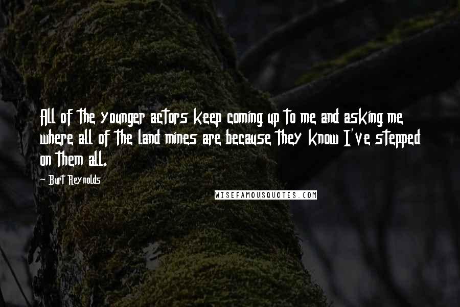 Burt Reynolds Quotes: All of the younger actors keep coming up to me and asking me where all of the land mines are because they know I've stepped on them all.