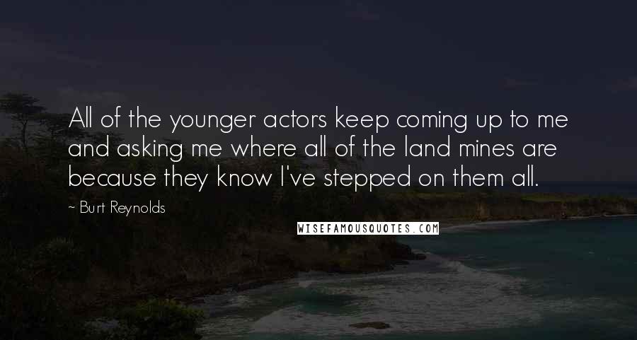 Burt Reynolds Quotes: All of the younger actors keep coming up to me and asking me where all of the land mines are because they know I've stepped on them all.