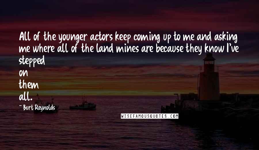 Burt Reynolds Quotes: All of the younger actors keep coming up to me and asking me where all of the land mines are because they know I've stepped on them all.