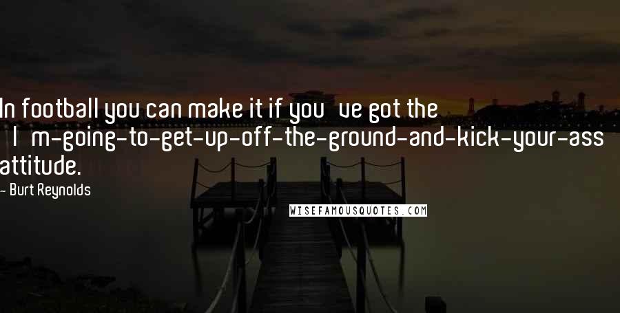 Burt Reynolds Quotes: In football you can make it if you've got the 'I'm-going-to-get-up-off-the-ground-and-kick-your-ass' attitude.