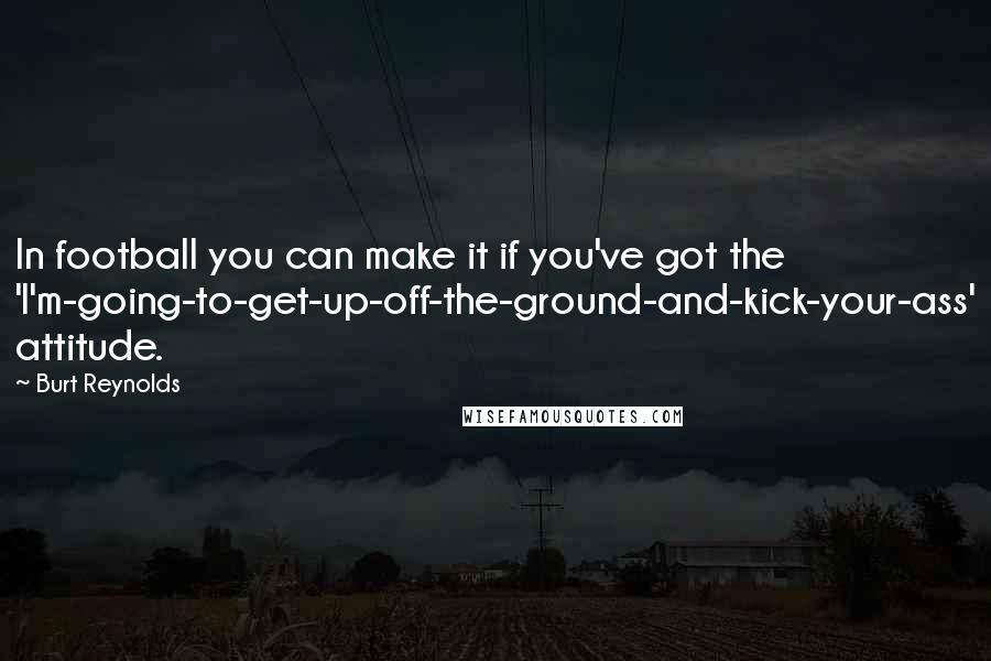 Burt Reynolds Quotes: In football you can make it if you've got the 'I'm-going-to-get-up-off-the-ground-and-kick-your-ass' attitude.