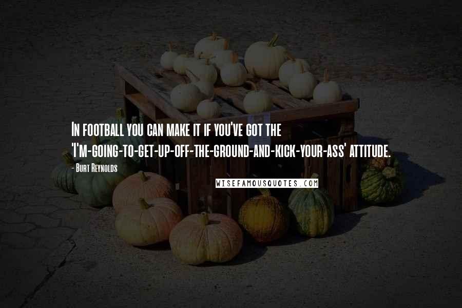 Burt Reynolds Quotes: In football you can make it if you've got the 'I'm-going-to-get-up-off-the-ground-and-kick-your-ass' attitude.