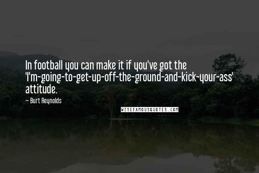 Burt Reynolds Quotes: In football you can make it if you've got the 'I'm-going-to-get-up-off-the-ground-and-kick-your-ass' attitude.