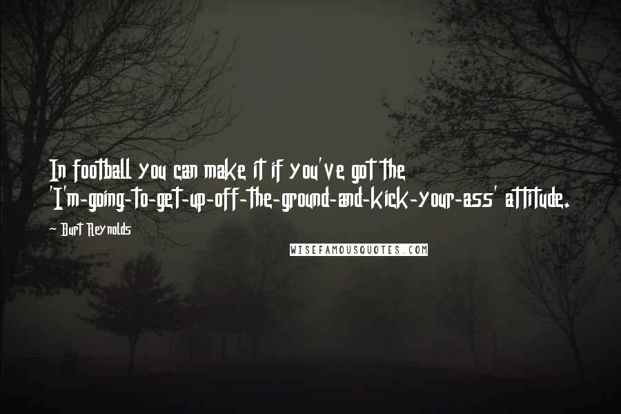 Burt Reynolds Quotes: In football you can make it if you've got the 'I'm-going-to-get-up-off-the-ground-and-kick-your-ass' attitude.