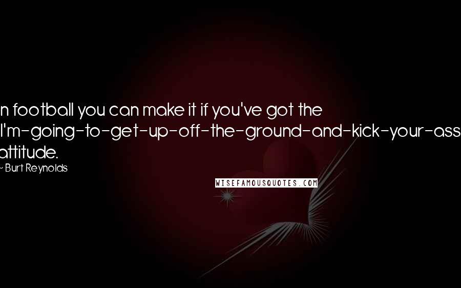 Burt Reynolds Quotes: In football you can make it if you've got the 'I'm-going-to-get-up-off-the-ground-and-kick-your-ass' attitude.