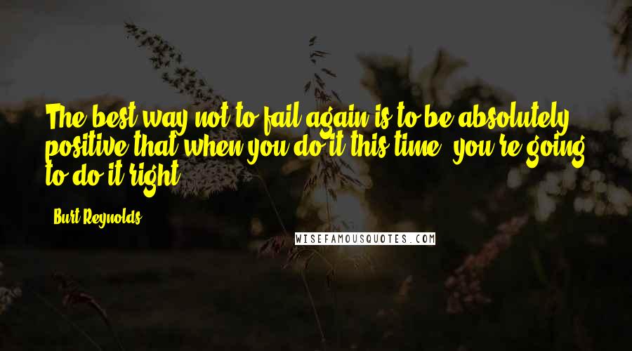 Burt Reynolds Quotes: The best way not to fail again is to be absolutely positive that when you do it this time, you're going to do it right.