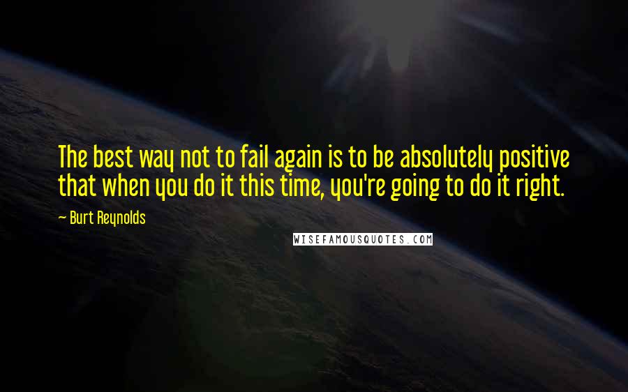 Burt Reynolds Quotes: The best way not to fail again is to be absolutely positive that when you do it this time, you're going to do it right.