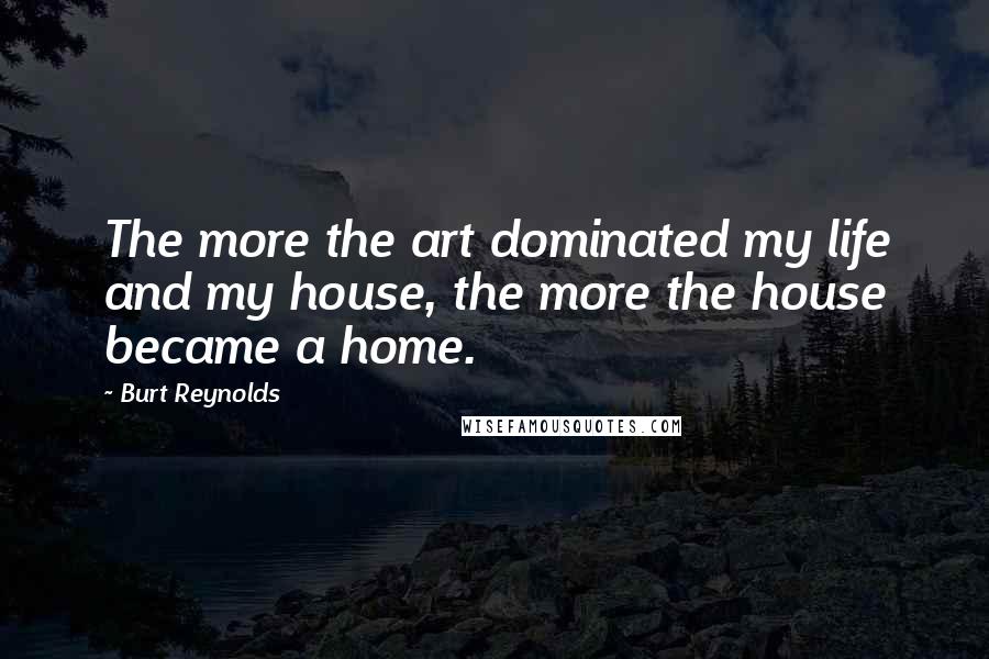 Burt Reynolds Quotes: The more the art dominated my life and my house, the more the house became a home.