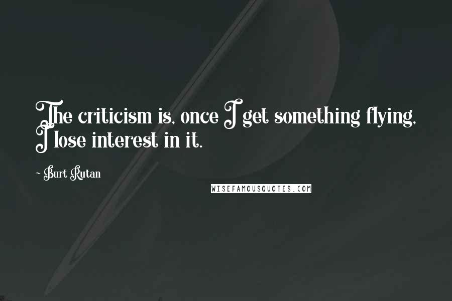 Burt Rutan Quotes: The criticism is, once I get something flying, I lose interest in it.