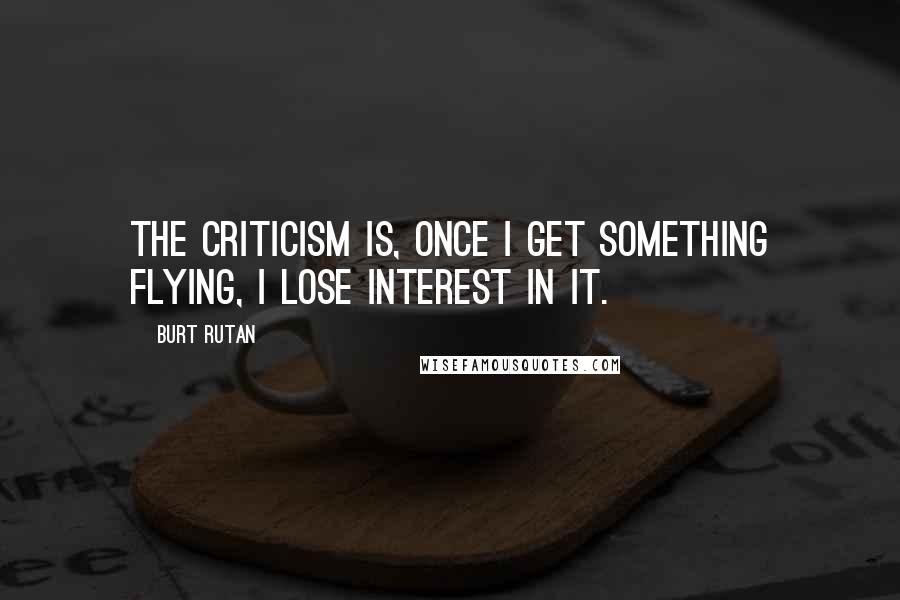 Burt Rutan Quotes: The criticism is, once I get something flying, I lose interest in it.