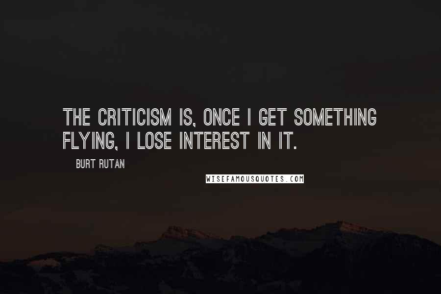 Burt Rutan Quotes: The criticism is, once I get something flying, I lose interest in it.