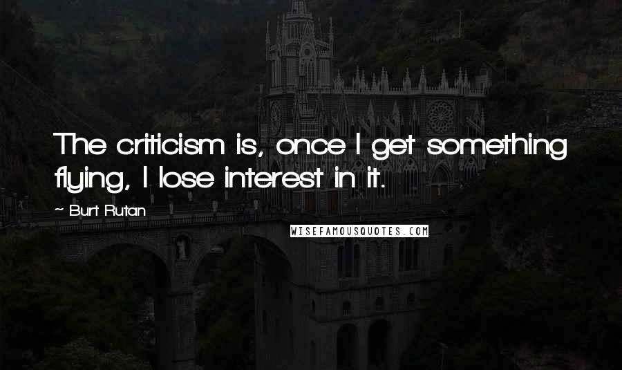 Burt Rutan Quotes: The criticism is, once I get something flying, I lose interest in it.