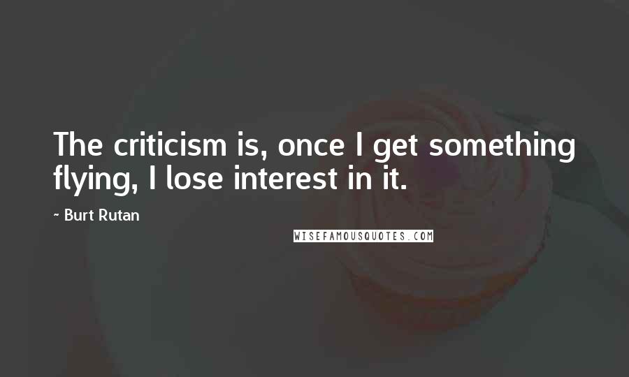 Burt Rutan Quotes: The criticism is, once I get something flying, I lose interest in it.