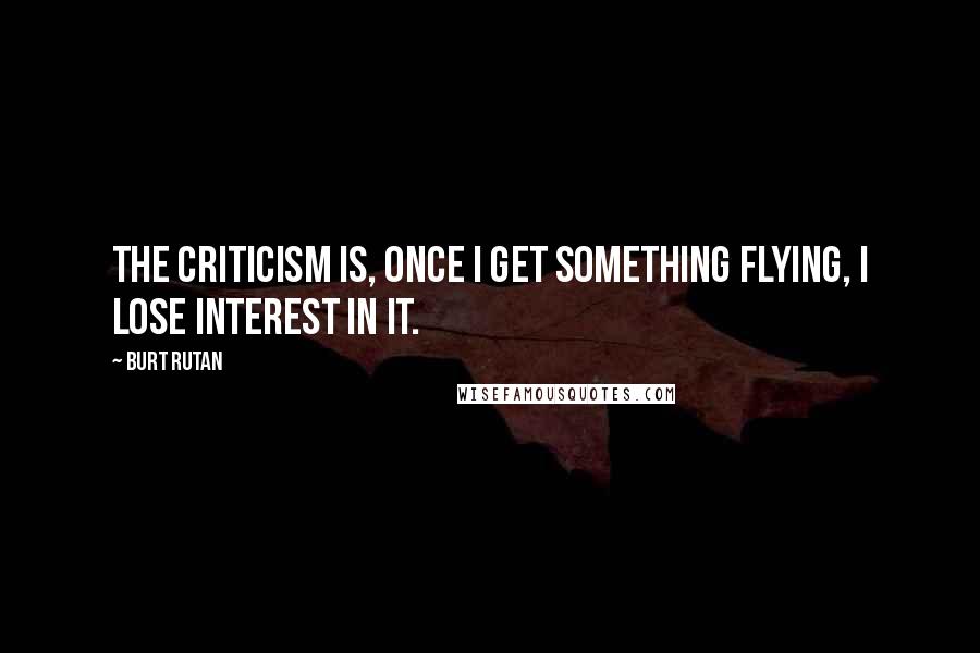 Burt Rutan Quotes: The criticism is, once I get something flying, I lose interest in it.