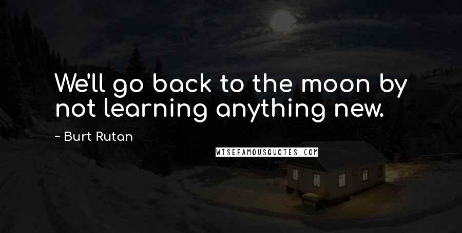 Burt Rutan Quotes: We'll go back to the moon by not learning anything new.