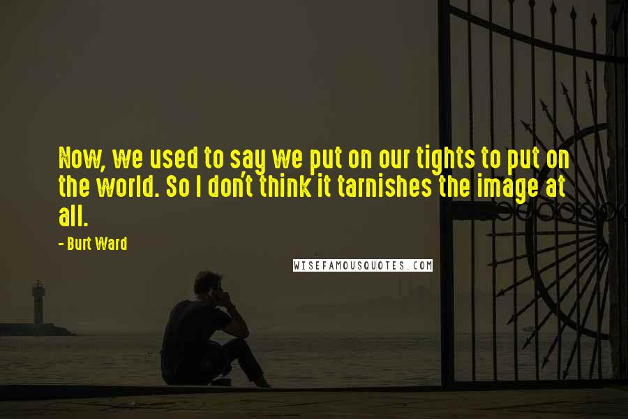 Burt Ward Quotes: Now, we used to say we put on our tights to put on the world. So I don't think it tarnishes the image at all.