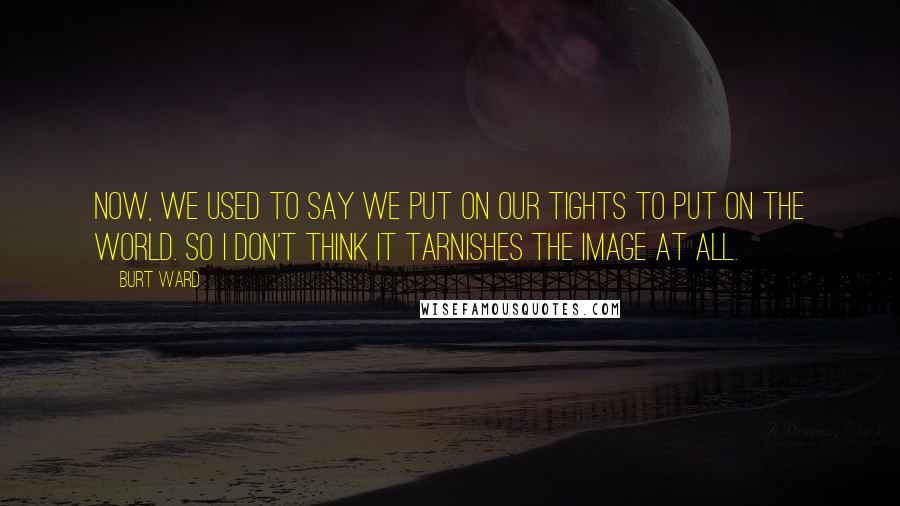 Burt Ward Quotes: Now, we used to say we put on our tights to put on the world. So I don't think it tarnishes the image at all.