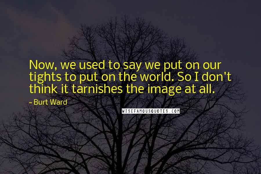 Burt Ward Quotes: Now, we used to say we put on our tights to put on the world. So I don't think it tarnishes the image at all.