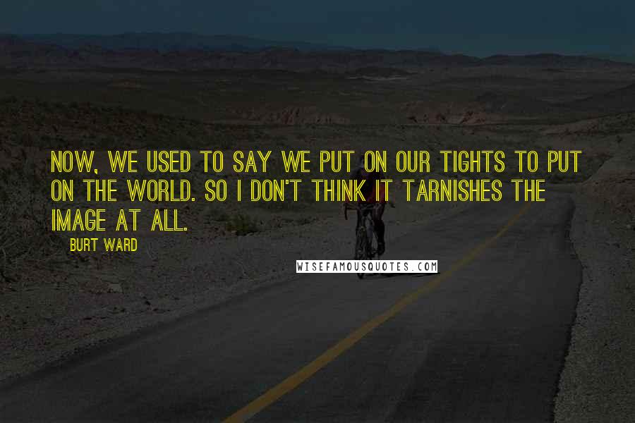 Burt Ward Quotes: Now, we used to say we put on our tights to put on the world. So I don't think it tarnishes the image at all.