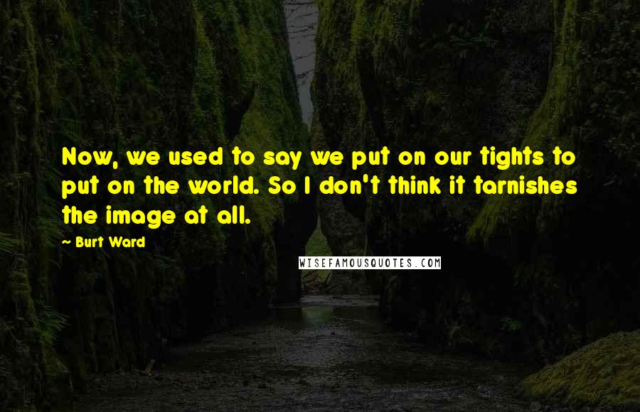 Burt Ward Quotes: Now, we used to say we put on our tights to put on the world. So I don't think it tarnishes the image at all.