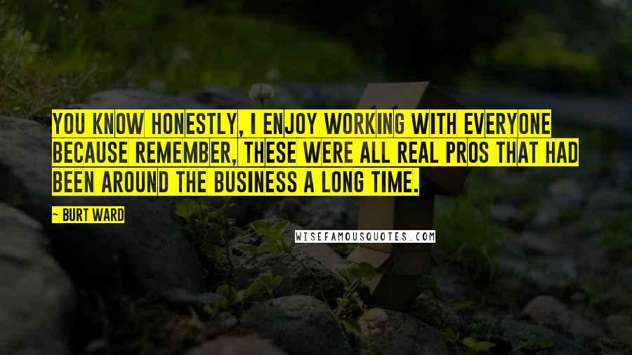 Burt Ward Quotes: You know honestly, I enjoy working with everyone because remember, these were all real pros that had been around the business a long time.