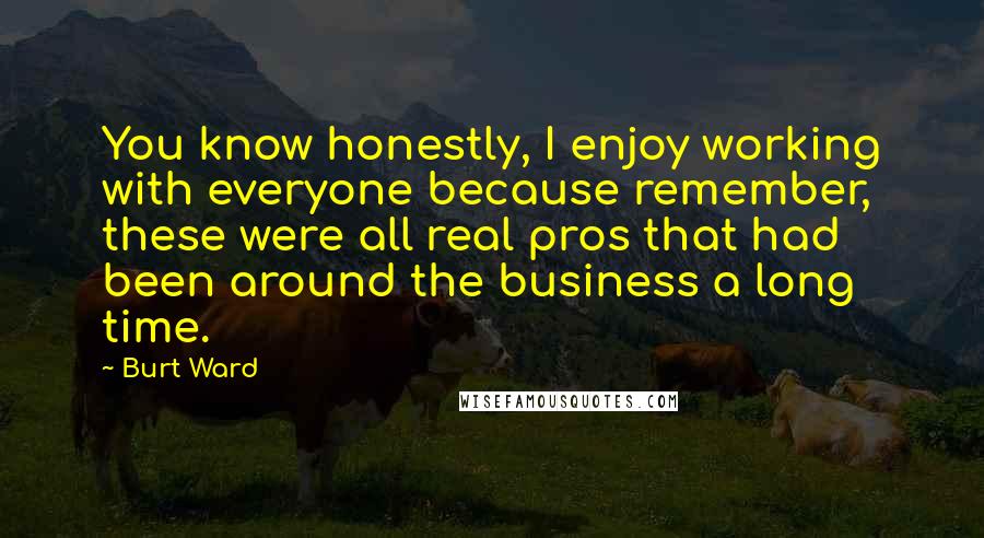 Burt Ward Quotes: You know honestly, I enjoy working with everyone because remember, these were all real pros that had been around the business a long time.