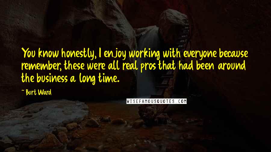 Burt Ward Quotes: You know honestly, I enjoy working with everyone because remember, these were all real pros that had been around the business a long time.