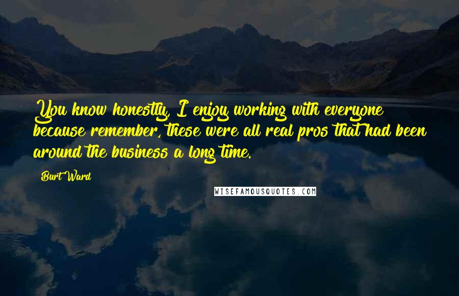 Burt Ward Quotes: You know honestly, I enjoy working with everyone because remember, these were all real pros that had been around the business a long time.