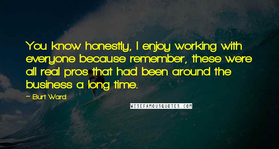Burt Ward Quotes: You know honestly, I enjoy working with everyone because remember, these were all real pros that had been around the business a long time.