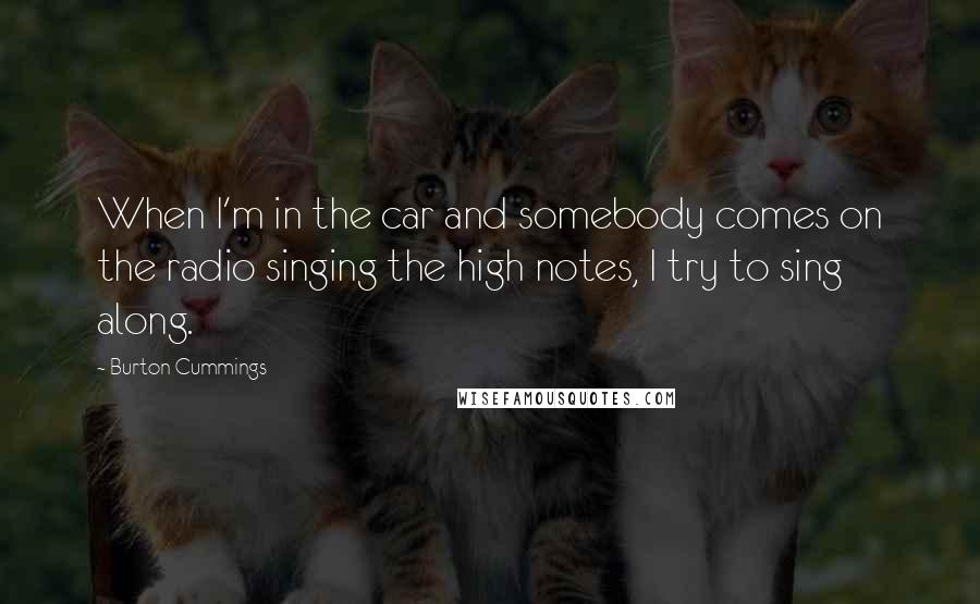 Burton Cummings Quotes: When I'm in the car and somebody comes on the radio singing the high notes, I try to sing along.