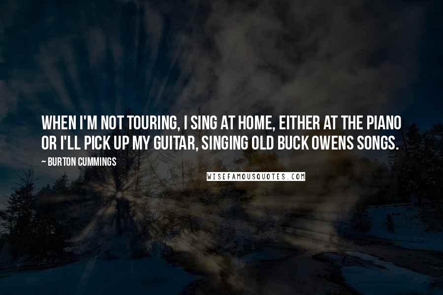 Burton Cummings Quotes: When I'm not touring, I sing at home, either at the piano or I'll pick up my guitar, singing old Buck Owens songs.