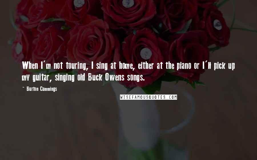 Burton Cummings Quotes: When I'm not touring, I sing at home, either at the piano or I'll pick up my guitar, singing old Buck Owens songs.