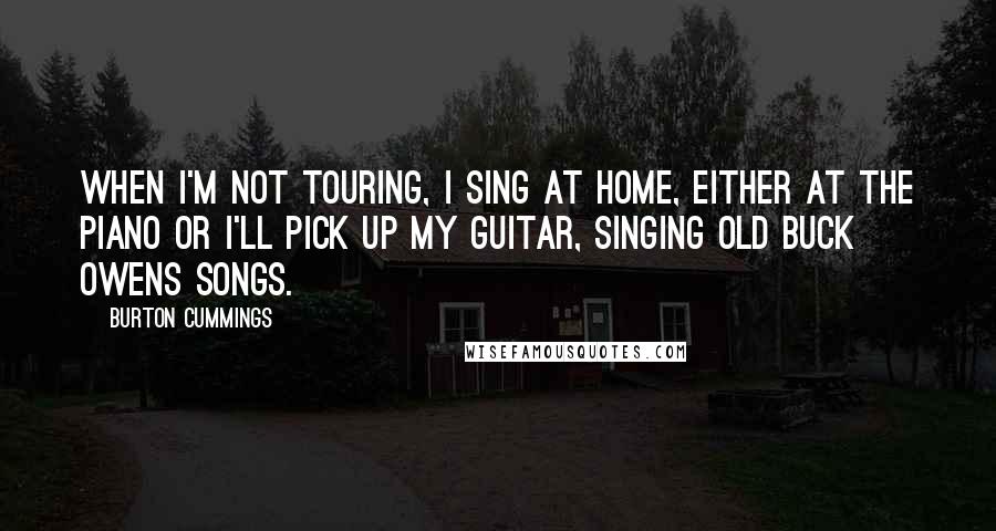 Burton Cummings Quotes: When I'm not touring, I sing at home, either at the piano or I'll pick up my guitar, singing old Buck Owens songs.