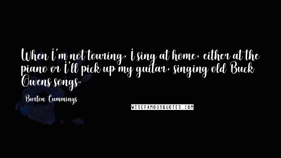 Burton Cummings Quotes: When I'm not touring, I sing at home, either at the piano or I'll pick up my guitar, singing old Buck Owens songs.