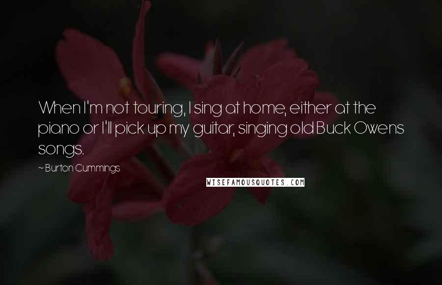 Burton Cummings Quotes: When I'm not touring, I sing at home, either at the piano or I'll pick up my guitar, singing old Buck Owens songs.